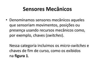 Sensores Mecânicos 
• Denominamos sensores mecânicos aqueles 
que sensoriam movimentos, posições ou 
presença usando recursos mecânicos como, 
por exemplo, chaves (switches). 
Nessa categoria incluimos os micro-switches e 
chaves de fim de curso, como os exibidos 
na figura 1. 
 