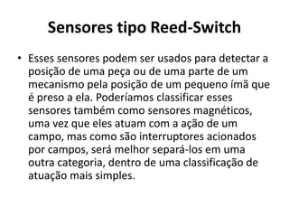 Sensores tipo Reed-Switch 
• Esses sensores podem ser usados para detectar a 
posição de uma peça ou de uma parte de um 
mecanismo pela posição de um pequeno ímã que 
é preso a ela. Poderíamos classificar esses 
sensores também como sensores magnéticos, 
uma vez que eles atuam com a ação de um 
campo, mas como são interruptores acionados 
por campos, será melhor separá-los em uma 
outra categoria, dentro de uma classificação de 
atuação mais simples. 
 