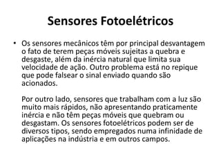 Sensores Fotoelétricos 
• Os sensores mecânicos têm por principal desvantagem 
o fato de terem peças móveis sujeitas a quebra e 
desgaste, além da inércia natural que limita sua 
velocidade de ação. Outro problema está no repique 
que pode falsear o sinal enviado quando são 
acionados. 
Por outro lado, sensores que trabalham com a luz são 
muito mais rápidos, não apresentando praticamente 
inércia e não têm peças móveis que quebram ou 
desgastam. Os sensores fotoelétricos podem ser de 
diversos tipos, sendo empregados numa infinidade de 
aplicações na indústria e em outros campos. 
 