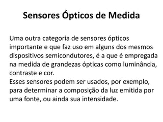 Sensores Ópticos de Medida 
Uma outra categoria de sensores ópticos 
importante e que faz uso em alguns dos mesmos 
dispositivos semicondutores, é a que é empregada 
na medida de grandezas ópticas como luminância, 
contraste e cor. 
Esses sensores podem ser usados, por exemplo, 
para determinar a composição da luz emitida por 
uma fonte, ou ainda sua intensidade. 
 