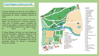 O Parque Biológico da Serra da Lousã (PBSL) é
oferta turística que associa a educação ambiental ao
enaltecimento de valores e tradições culturais da
região.
Situado em Miranda do Corvo, possui 12 hectares,
sendo 7 de área florestal e 5 de área agrícola e
social. Dos 12 hectares, apenas 5 hectares são
visitáveis pelo público. Localiza-se próximo da EN
17-1 e da Estrada Nacional 342, a alguns minutos
do
centro
da
vila.
O Parque Biológico da Serra da Lousã integra um
Centro de Informação / Bilheteira, Parque de Vida
Selvagem, Quinta Pedagógica, Labirinto de
Árvores de Fruto, Roseiral, Centro Hípico, Museu
Vivo de Artes e Ofícios Tradicionais com Loja de
Artesanato, Museu da Tanoaria e Restaurante
Museu da Chanfana.

 