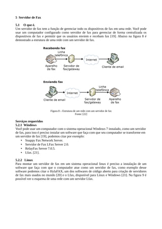 5 Servidor de Fax
5.1 O que é.
Um servidor de fax tem a função de gerenciar todo os dispositivos de fax em uma rede. Você pode
usar um computador configurado como servidor de fax para gerenciar de forma centralizada os
dispositivos de fax e permitir que os usuários enviem e recebam fax [19]. Abaixo na figura 8 é
demostrado a estrutura de uma rede com um servidor de fax.
Figura 8 – Estrutura de um rede com um servidor de fax
Fonte: [22]
Serviços requeridos
5.2.1 Windows
Você pode usar um computador com o sistema operacional Windows 7 instalado, como um servidor
de fax, para isso é preciso instalar um software que faça com que seu computador se transforme em
um servidor de fax [19], podemos citar por exemplo:
• Snappy Fax Network Server.
• Servidor de Fax LFax Server 2.0.
• RelayFax Server 7.0.5.
• Lfax. [21].
5.2.2 Linux
Para montar um servidor de fax em um sistema operacional linux é preciso a instalação de um
software que faça com que o computador atue como um servidor de fax, como exemplo desse
software podemos citar o HylaFAX, um dos softwares de código aberto para criação de servidores
de fax mais usados no mundo [20] e o Lfax, disponível para Linux e Windows [21]. Na figura 9 é
possível ver o esquema de uma rede com um servidor Lfax.
 