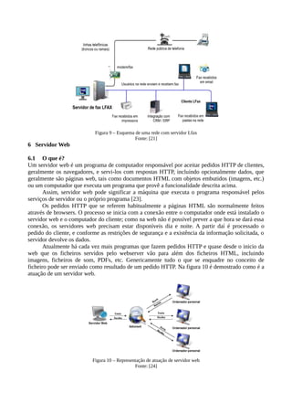 Figura 9 – Esquema de uma rede com servidor Lfax
Fonte: [21]
6 Servidor Web
6.1 O que é?
Um servidor web é um programa de computador responsável por aceitar pedidos HTTP de clientes,
geralmente os navegadores, e servi-los com respostas HTTP, incluindo opcionalmente dados, que
geralmente são páginas web, tais como documentos HTML com objetos embutidos (imagens, etc.)
ou um computador que executa um programa que provê a funcionalidade descrita acima.
Assim, servidor web pode significar a máquina que executa o programa responsável pelos
serviços de servidor ou o próprio programa [23].
Os pedidos HTTP que se referem habitualmente a páginas HTML são normalmente feitos
através de browsers. O processo se inicia com a conexão entre o computador onde está instalado o
servidor web e o computador do cliente; como na web não é possível prever a que hora se dará essa
conexão, os servidores web precisam estar disponíveis dia e noite. A partir daí é processado o
pedido do cliente, e conforme as restrições de segurança e a existência da informação solicitada, o
servidor devolve os dados.
Atualmente há cada vez mais programas que fazem pedidos HTTP e quase desde o inicio da
web que os ficheiros servidos pelo webserver vão para além dos ficheiros HTML, incluindo
imagens, ficheiros de som, PDFs, etc. Genericamente tudo o que se enquadre no conceito de
ficheiro pode ser enviado como resultado de um pedido HTTP. Na figura 10 é demostrado como é a
atuação de um servidor web.
Figura 10 – Representação de atuação de servidor web
Fonte: [24]
 