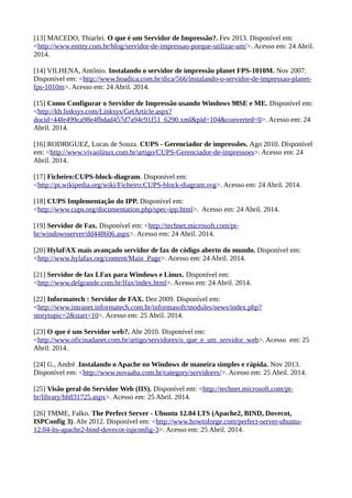 [13] MACEDO, Thiarlei. O que é um Servidor de Impressão?. Fev 2013. Disponível em:
<http://www.enttry.com.br/blog/servidor-de-impressao-porque-utilizar-um/>. Acesso em: 24 Abril.
2014.
[14] VILHENA, Antônio. Instalando o servidor de impressão planet FPS-1010M. Nov 2007.
Disponível em: <http://www.boadica.com.br/dica/566/instalando-o-servidor-de-impressao-planet-
fps-1010m>. Acesso em: 24 Abril. 2014.
[15] Como Configurar o Servidor de Impressão usando Windows 98SE e ME. Disponível em:
<http://kb.linksys.com/Linksys/GetArticle.aspx?
docid=44fe499ca98e4fbdad457d7a94c91f51_6290.xml&pid=104&converted=0>. Acesso em: 24
Abril. 2014.
[16] RODRIGUEZ, Lucas de Souza. CUPS - Gerenciador de impressões. Ago 2010. Disponível
em: <http://www.vivaolinux.com.br/artigo/CUPS-Gerenciador-de-impressoes>. Acesso em: 24
Abril. 2014.
[17] Ficheiro:CUPS-block-diagram. Disponível em:
<http://pt.wikipedia.org/wiki/Ficheiro:CUPS-block-diagram.svg>. Acesso em: 24 Abril. 2014.
[18] CUPS Implementação do IPP. Disponível em:
<http://www.cups.org/documentation.php/spec-ipp.html>. Acesso em: 24 Abril. 2014.
[19] Servidor de Fax. Disponível em: <http://technet.microsoft.com/pt-
br/windowsserver/dd448606.aspx>. Acesso em: 24 Abril. 2014.
[20] HylaFAX mais avançado servidor de fax de código aberto do mundo. Disponível em:
<http://www.hylafax.org/content/Main_Page>. Acesso em: 24 Abril. 2014.
[21] Servidor de fax LFax para Windows e Linux. Disponível em:
<http://www.delgrande.com.br/lfax/index.html>. Acesso em: 24 Abril. 2014.
[22] Informatech : Servidor de FAX. Dez 2009. Disponível em:
<http://www.intranet.informatech.com.br/informasoft/modules/news/index.php?
storytopic=2&start=10>. Acesso em: 25 Abril. 2014.
[23] O que é um Servidor web?. Abr 2010. Disponível em:
<http://www.oficinadanet.com.br/artigo/servidores/o_que_e_um_servidor_web>. Acesso em: 25
Abril. 2014.
[24] G., André .Instalando o Apache no Windows de maneira simples e rápida. Nov 2013.
Disponível em: <http://www.novaaba.com.br/category/servidores/>. Acesso em: 25 Abril. 2014.
[25] Visão geral do Servidor Web (IIS). Disponível em: <http://technet.microsoft.com/pt-
br/library/hh831725.aspx>. Acesso em: 25 Abril. 2014.
[26] TMME, Falko. The Perfect Server - Ubuntu 12.04 LTS (Apache2, BIND, Dovecot,
ISPConfig 3). Abr 2012. Disponível em: <http://www.howtoforge.com/perfect-server-ubuntu-
12.04-lts-apache2-bind-dovecot-ispconfig-3>. Acesso em: 25 Abril. 2014.
 
