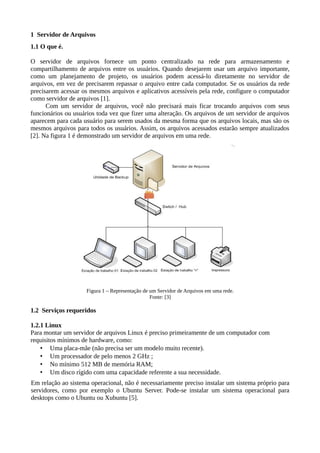 1 Servidor de Arquivos
1.1 O que é.
O servidor de arquivos fornece um ponto centralizado na rede para armazenamento e
compartilhamento de arquivos entre os usuários. Quando desejarem usar um arquivo importante,
como um planejamento de projeto, os usuários podem acessá-lo diretamente no servidor de
arquivos, em vez de precisarem repassar o arquivo entre cada computador. Se os usuários da rede
precisarem acessar os mesmos arquivos e aplicativos acessíveis pela rede, configure o computador
como servidor de arquivos [1].
Com um servidor de arquivos, você não precisará mais ficar trocando arquivos com seus
funcionários ou usuários toda vez que fizer uma alteração. Os arquivos de um servidor de arquivos
aparecem para cada usuário para serem usados da mesma forma que os arquivos locais, mas são os
mesmos arquivos para todos os usuários. Assim, os arquivos acessados estarão sempre atualizados
[2]. Na figura 1 é demonstrado um servidor de arquivos em uma rede.
Figura 1 – Representação de um Servidor de Arquivos em uma rede.
Fonte: [3]
1.2 Serviços requeridos
1.2.1 Linux
Para montar um servidor de arquivos Linux é preciso primeiramente de um computador com
requisitos mínimos de hardware, como:
• Uma placa-mãe (não precisa ser um modelo muito recente).
• Um processador de pelo menos 2 GHz ;
• No mínimo 512 MB de memória RAM;
• Um disco rígido com uma capacidade referente a sua necessidade.
Em relação ao sistema operacional, não é necessariamente preciso instalar um sistema próprio para
servidores, como por exemplo o Ubuntu Server. Pode-se instalar um sistema operacional para
desktops como o Ubuntu ou Xubuntu [5].
 