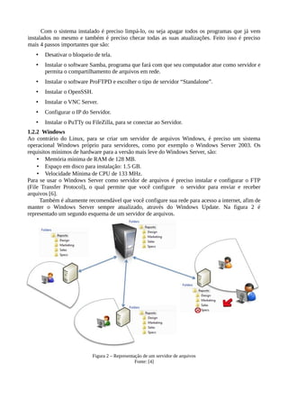 Com o sistema instalado é preciso limpá-lo, ou seja apagar todos os programas que já vem
instalados no mesmo e também é preciso checar todas as suas atualizações. Feito isso é preciso
mais 4 passos importantes que são:
• Desativar o bloqueio de tela.
• Instalar o software Samba, programa que fará com que seu computador atue como servidor e
permita o compartilhamento de arquivos em rede.
• Instalar o software ProFTPD e escolher o tipo de servidor “Standalone”.
• Instalar o OpenSSH.
• Instalar o VNC Server.
• Configurar o IP do Servidor.
• Instalar o PuTTy ou FileZilla, para se conectar ao Servidor.
1.2.2 Windows
Ao contrário do Linux, para se criar um servidor de arquivos Windows, é preciso um sistema
operacional Windows próprio para servidores, como por exemplo o Windows Server 2003. Os
requisitos mínimos de hardware para a versão mais leve do Windows Server, são:
• Memória mínima de RAM de 128 MB.
• Espaço em disco para instalação: 1.5 GB.
• Velocidade Mínima de CPU de 133 MHz.
Para se usar o Windows Server como servidor de arquivos é preciso instalar e configurar o FTP
(File Transfer Protocol), o qual permite que você configure o servidor para enviar e receber
arquivos [6].
Também é altamente recomendável que você configure sua rede para acesso a internet, afim de
manter o Windows Server sempre atualizado, através do Windows Update. Na figura 2 é
representado um segundo esquema de um servidor de arquivos.
Figura 2 – Representação de um servidor de arquivos
Fonte: [4]
 