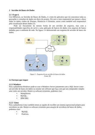 2 Servidor de Banco de Dados
2.1 O que é.
Um DBServer, ou Servidor de Banco de Dados, é o item do aplicativo que irá concentrar todas as
gravações e consultas de dados em disco do projeto. Ele será o item responsável por passar a disco
todos os dados vindos de Alarmes, Históricos e Fórmulas, assim como também será responsável
pela visualização destes dados [7].
Pode ser fisicamente da mesma forma de um servidor de arquivos, mas com a
responsabilidade especifica de servir a uma aplicação de bancos de dados e/ou arquivos de banco
dedados para o ambiente de rede. Na figura 3 é demonstrado um esquema de servidor de banco de
dados.
Figura 3 – Esquema de um servidor de banco de dados
Fonte: [8]
2.2 Serviços que requer
2.2.1 Windows
Para a plataforma Windows pode-se usar o Windows Server juntamente com o SQL Server como
um servidor de banco de dados ou instalar um software que faça com que um computador simples
atue como um servidor. Dentre os software existentes, podemos citar:
• WampServer.
• MySQL.
• IBM DB2.
2.2.2 Linux
Para a plataforma Linux também temos as opções de escolher um sistema operacional próprio para
servidores ou não. Dentre os software existentes para atuação de servidores de banco de dados,
podemos citar:
• MySQL.
• PostGres.
 