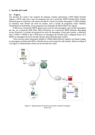 3 Servidor de E-mail
3.1 O que é.
Um servidor de e-mail é um conjunto de máquina, sistema operacional e MTA (Mail Transfer
Agent), o MTA nada mais é que um programa que usa o protocolo SMTP (Simple Mail Transfer
Protocol) para se comunicar com outros servidores e enviar ou receber mensagens. O MTA também
se comunica com clientes em nível de usuário, com o auxílio de programas como: Outlook,
Thunderbird ou Seamonkey. Esses programas são chamados de MUA (Mail User Agent).
O MUA usa o protocolo SMTP apenas para envio de uma mensagem, para receber mensagens
ele usa, ou o protocolo POP (Post Office Protocol), ou o protocolo IMAP (Internet Messaging
Access Protocol). A escolha do protocolo de envio de mensagens é feita pelo usuário, a diferença
entre o POP e o IMAP, é que o POP puxa as mensagens do servidor para a máquina local e já o
IMAP, as mensagens ficam no servidor até que sejam deletados pelo usuário.
Uma conceito muito importante também é o MDA (Mail Delivery Agent), sua função é pegar
as mensagens recebidas pelo MTA e distribui-las na caixa postal de cada usuário. Abaixo na figura 4
e na figura 5 é demonstrado o fluxo em um servidor de e-mail.
Figura 4 – Representação da estrutura de entrada e saída de mensagens
Fonte: [10]
 