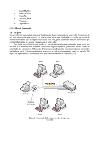 • PAM-MySQL.
• Postix-Admin.
• ClamAV.
• Amavis_NEW.
• Vacation.
• Squirrelmail.
4 Servidor de Impressão
4.1 O que é.
Um servidor de impressão é uma parte fundamental do gerenciamento de impressão, é composto de
um aplicativo (software) rodando em um servidor(hardware), destinado a controlar as tarefas de
impressão enviadas para as impressoras locais e de rede, pelas diferentes estações de trabalho que
compartilham entre si o uso do equipamento de impressão.
Sua maior importância é gerar um local centralizado na rede para impressão, propiciando aos
usuários e ao administrador da rede o controle de páginas impressas, permitindo definir ordem de
prioridade das solicitações. O Servidor de Impressão ainda permite monitorar todas as impressões
realizadas a partir dos computadores da sua empresa, seja em impressoras locais ou na rede. Na
figura 6 é representado a estrutura de uma rede com um servidor de impressão [13].
Figura 6 – Estrutura de Rede com um servidor de impressão.
Fonte: [14]
 