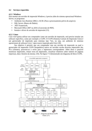 4.2 Serviços requeridos
4.2.1 Windows
Para montar um servidor de impressão Windows, é preciso além do sistema operacional Windows
Server, os programas:
• Ambiente Java Runtime (JRE) v. 6U30. (Para o processamento prévio do arquivo).
• SQL Server. (Banco de Dados).
• .NET Framework.
• Microsoft Office 2007 ou 2010. (Conversão de PDF).
• Instalar o driver do servidor de impressão [15].
4.2.2 Linux
Caso você queira utilizar seu computador como um servidor de impressão, será preciso instalar um
software específico, como por exemplo o CUPS. O CUPS (Sistema Comum de Impressão Unix) é
um gerenciador de impressão para sistemas tipo *nix, ou seja, um ambiente de sistemas
operacionais de software Livre / open source inspirado pelo Unix [18].
Seu objetivo é permitir que um computador seja um servidor de impressão na qual o
gerenciador de impressão CUPS (hospedeiro) nativo no servidor receba diversas impressões dos
PCs (clientes), processe-os e envie para a impressora correspondente. Além disso é possível
monitorar impressões, relatar erros de impressões, visualizar relatórios sobre número de páginas
impressas, data e horário da mesma. [16]. Na figura 7 é demonstrado um diagrama de bloco CUPS.
Figura 7 – Diagrama de blocos CUPS
Fonte: [17]
 