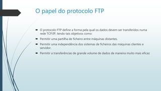 O papel do protocolo FTP
 O protocolo FTP define a forma pela qual os dados devem ser transferidos numa
rede TCP/IP, tendo tais objetivos como:
 Permitir uma partilha de ficheiro entre máquinas distantes.
 Permitir uma independência dos sistemas de ficheiros das máquinas clientes e
servidor.
 Permitir a transferências de grande volume de dados de maneira muito mais eficaz
 