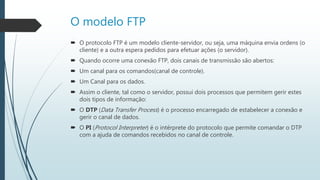 O modelo FTP
 O protocolo FTP é um modelo cliente-servidor, ou seja, uma máquina envia ordens (o
cliente) e a outra espera pedidos para efetuar ações (o servidor).
 Quando ocorre uma conexão FTP, dois canais de transmissão são abertos:
 Um canal para os comandos(canal de controle).
 Um Canal para os dados.
 Assim o cliente, tal como o servidor, possui dois processos que permitem gerir estes
dois tipos de informação:
 O DTP (Data Transfer Process) é o processo encarregado de estabelecer a conexão e
gerir o canal de dados.
 O PI (Protocol Interpreter) é o intérprete do protocolo que permite comandar o DTP
com a ajuda de comandos recebidos no canal de controle.
 