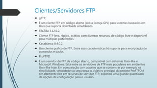 Clientes/Servidores FTP
 gFTP.
 É um cliente FTP em código aberto (sob a licença GPL) para sistemas baseados em
Unix que suporta downloads simultâneos.
 FileZilla 3.12.0.2.
 Cliente FTP leve, rápido, prático, com diversos recursos, de código livre e disponível
para múltiplas plataformas.
 Kasablanca 0.4.0.2.
 Um cliente gráfico de FTP. Entre suas características há suporte para encriptação de
comandos e dados.
 ProFTPD.
 É um servidor de FTP de código aberto, compatível com sistemas Unix-like e
Microsoft Windows. Está entre os servidores de FTP mais populares em ambientes
Unix-like hoje. Em comparação com aqueles que se concentrar por exemplo na
simplicidade, velocidade ou segurança, o objetivo principal do projeto ProFTPD é
ser altamente rico em recursos de servidor FTP, expondo uma grande quantidade
de opções de configuração para o usuário.
 