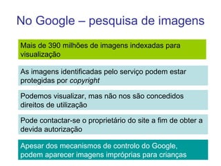 No Google – pesquisa de imagens Mais de 390 milhões de imagens indexadas para  visualização  As imagens identificadas pelo serviço podem estar protegidas por  copyright Podemos visualizar, mas não nos são concedidos  direitos de utilização Pode contactar-se o proprietário do site a fim de obter a devida autorização Apesar dos mecanismos de controlo do Google, podem aparecer imagens impróprias para crianças 