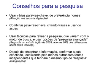 Conselhos para a pesquisa Usar várias palavras-chave, de preferência nomes  (Atenção aos erros de digitação) Combinar palavras-chave, criando frases e usando aspas Usar técnicas para refinar a pesquisa, que variam com o motor de busca, e usar opções de “pesquisa avançada”  (Segundo um estudo inglês de 2003, apenas 10% dos utilizadores usam estas técnicas) Depois de encontrar a informação, confirmar a sua exactidão, localizando pelo menos outras três fontes independentes que tenham o mesmo tipo de “resposta”  (triangulação) 