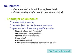 Na Internet Onde encontrar boa informação online? Como avaliar a informação que se encontra? Encorajar os alunos a : * pensar criticamente * desenvolver um cepticismo saudável * aprender a colocar as questões certas : Quem  é a fonte da informação? O que  estou a conseguir obter? Quando  é que isto foi criado? Onde  estou?  Porque  estou aqui? Como  distinguir informação de qualidade do lixo? Os 5 W da Internet 