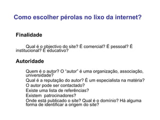 Finalidade Qual é o objectivo do site? É comercial? É pessoal? É  institucional? É educativo?  Autoridade Quem é o autor? O “autor” é uma organização, associação,  universidade? Qual é a reputação do autor? É um especialista na matéria?  O autor pode ser contactado? Existe uma lista de referências? Existem  patrocinadores? Onde está publicado o site? Qual é o domínio?  Há alguma  forma de identificar a origem do site? Como escolher pérolas no lixo da internet? 