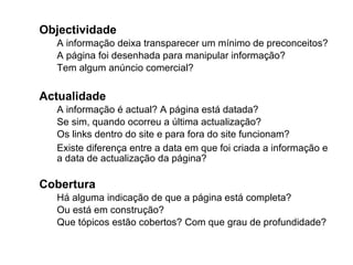 Objectividade A informação deixa transparecer um mínimo de preconceitos? A página foi desenhada para manipular informação? Tem algum anúncio comercial? Actualidade  A informação é actual? A página está datada? Se sim, quando ocorreu a última actualização? Os links dentro do site e para fora do site funcionam?  Existe diferença entre a data em que foi criada a informação e  a data de actualização da página? Cobertura Há alguma indicação de que a página está completa? Ou está em construção? Que tópicos estão cobertos? Com que grau de profundidade? 