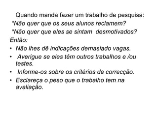 Quando manda fazer um trabalho de pesquisa: *Não quer que os seus alunos reclamem? *Não quer que eles se sintam  desmotivados? Então: Não lhes dê indicações demasiado vagas. Averigue se eles têm outros trabalhos e /ou testes. Informe-os sobre os critérios de correcção. Esclareça o peso que o trabalho tem na avaliação. 