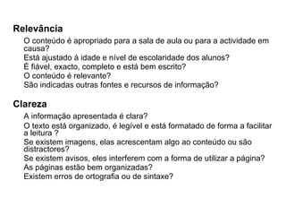 Relevância O conteúdo é apropriado para a sala de aula ou para a actividade em causa? Está ajustado à idade e nível de escolaridade dos alunos?  É fiável, exacto, completo e está bem escrito?  O conteúdo é relevante? São indicadas outras fontes e recursos de informação? Clareza A informação apresentada é clara?  O texto está organizado, é legível e está formatado de forma a facilitar a leitura ?  Se existem imagens, elas acrescentam algo ao conteúdo ou são distractores?  Se existem avisos, eles interferem com a forma de utilizar a página?  As páginas estão bem organizadas?  Existem erros de ortografia ou de sintaxe? 