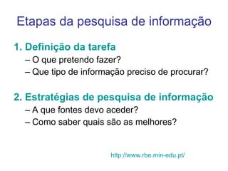 Etapas da pesquisa de informação 1. Definição da tarefa O que pretendo fazer? Que tipo de informação preciso de procurar? 2. Estratégias de pesquisa de informação A que fontes devo aceder?  Como saber quais são as melhores?  http://www.rbe.min-edu.pt/ 