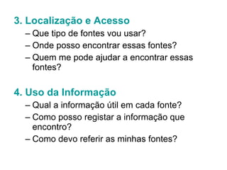 3. Localização e Acesso Que tipo de fontes vou usar? Onde posso encontrar essas fontes?  Quem me pode ajudar a encontrar essas fontes? 4. Uso da Informação Qual a informação útil em cada fonte? Como posso registar a informação que encontro? Como devo referir as minhas fontes? 