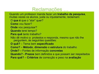 Reclamações … Quando um professor manda fazer um  trabalho de pesquisa , muitas vezes os alunos, justa ou injustamente, reclamam: O  que é  que o “stor” quer? Como  vou fazer? Onde  vou pesquisar? Quando  terei tempo? Para quê  tanto trabalho? Não dê motivo a  protestos e responda, mesmo que não lhe perguntem, às seguintes questões: O quê?  – Tema bem  especificado Como?  –  Método ,  dimensão  e  estrutura  do trabalho Onde?  – Fontes de informação  concretas  Quando? - Prazos  bem definidos e que possam ser respeitados Para quê?  –  Critérios  de correcção e peso na  avaliação 