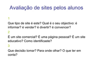 Avaliação de sites pelos alunos 1 Que tipo de site é este? Qual é o seu objectivo: é informar? é vender? é divertir? é convencer?  2 É um site comercial? É uma página pessoal? É um site educativo? Como identificaste? 3 Que decisão tomar? Para onde olhar? O que ter em conta? 