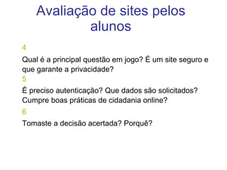 4 Qual é a principal questão em jogo? É um site seguro e que garante a privacidade?  5 É preciso autenticação? Que dados são solicitados? Cumpre boas práticas de cidadania online? 6 Tomaste a decisão acertada? Porquê? Avaliação de sites pelos alunos 