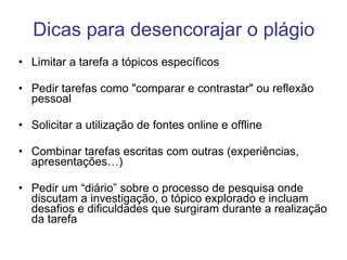 Dicas para desencorajar o plágio Limitar a tarefa a tópicos específicos Pedir tarefas como "comparar e contrastar" ou reflexão pessoal Solicitar a utilização de fontes online e offline Combinar tarefas escritas com outras (experiências, apresentações…) Pedir um “diário” sobre o processo de pesquisa onde discutam a investigação, o tópico explorado e incluam desafios e dificuldades que surgiram durante a realização da tarefa 