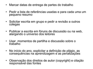 Marcar datas de entrega de partes do trabalho Pedir a lista de referências usadas e para cada uma um pequeno resumo Solicitar escrita em grupo e pedir a revisão a outros colegas Publicar a escrita em fóruns de discussão ou na web, alargando o universo dos leitores Usar  momentos de partilha e discussão sobre o trabalho  No início do ano, explicitar a definição de plágio, as consequências na aprendizagem e as penalizações Observação dos direitos de autor (copyright) e citação responsável das fontes 