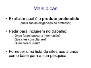 Mais dicas Explicitar qual é o  produto pretendido (quais são as exigências do professor) Pedir para incluirem no trabalho: Onde foram buscar a informação? Que sites consultaram? Quais foram úteis? Fornecer uma lista de sites aos alunos como base para a sua pesquisa 