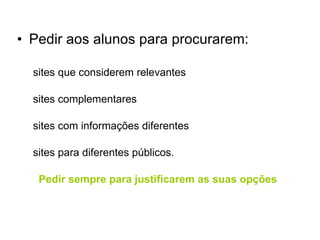 Pedir aos alunos para procurarem: sites que considerem relevantes sites complementares sites com informações diferentes sites para diferentes públicos. Pedir sempre para justificarem as suas opções 