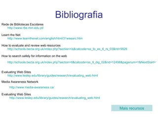 Bibliografia Rede de Bibliotecas Escolares http://www.rbe.min-edu.pt/   Learn the Net http://www.learnthenet.com/english/html/31wsearc.htm How to evaluate and review web resources  http://schools.becta.org.uk/index.php?section=is&catcode=ss_to_es_tl_rs_03&rid=9926 How to search safely for information on the web http://schools.becta.org.uk/index.php?section=tl&catcode=ss_tl_dig_02&rid=12498&pagenum=1&NextStart=1&print=1   Evaluating Web Sites http://www.lesley.edu/library/guides/research/evaluating_web.html Media Awareness Network http://www.media-awareness.ca/   Evaluating Web Sites http://www.lesley.edu/library/guides/research/evaluating_web.html   Mais recursos 