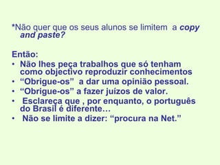 * Não quer que os seus alunos se limitem  a  copy and paste? Então: Não lhes peça trabalhos que só tenham como objectivo reproduzir conhecimentos “ Obrigue-os”  a dar uma opinião pessoal. “ Obrigue-os” a fazer juízos de valor. Esclareça que , por enquanto, o português do Brasil é diferente… Não se limite a dizer: “procura na Net.” 