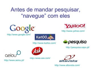Antes de mandar pesquisar, “navegue” com eles http://www.yahoo.com/   http://www.ask.com/   http://www.google.com/   http://pesquisa.sapo.pt/   http://www.aeiou.pt/   http://www.kartoo.com/   http://www.altavista.com/   