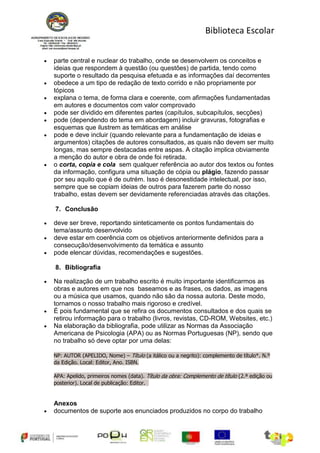 Biblioteca Escolar


parte central e nuclear do trabalho, onde se desenvolvem os conceitos e
ideias que respondem à questão (ou questões) de partida, tendo como
suporte o resultado da pesquisa efetuada e as informações daí decorrentes
obedece a um tipo de redação de texto corrido e não propriamente por
tópicos
explana o tema, de forma clara e coerente, com afirmações fundamentadas
em autores e documentos com valor comprovado
pode ser dividido em diferentes partes (capítulos, subcapítulos, secções)
pode (dependendo do tema em abordagem) incluir gravuras, fotografias e
esquemas que ilustrem as temáticas em análise
pode e deve incluir (quando relevante para a fundamentação de ideias e
argumentos) citações de autores consultados, as quais não devem ser muito
longas, mas sempre destacadas entre aspas. A citação implica obviamente
a menção do autor e obra de onde foi retirada.
o corta, copia e cola sem qualquer referência ao autor dos textos ou fontes
da informação, configura uma situação de cópia ou plágio, fazendo passar
por seu aquilo que é de outrém. Isso é desonestidade intelectual, por isso,
sempre que se copiam ideias de outros para fazerem parte do nosso
trabalho, estas devem ser devidamente referenciadas através das citações.

7. Conclusão

deve ser breve, reportando sinteticamente os pontos fundamentais do
tema/assunto desenvolvido
deve estar em coerência com os objetivos anteriormente definidos para a
consecução/desenvolvimento da temática e assunto
pode elencar dúvidas, recomendações e sugestões.

8. Bibliografia

Na realização de um trabalho escrito é muito importante identificarmos as
obras e autores em que nos baseamos e as frases, os dados, as imagens
ou a música que usamos, quando não são da nossa autoria. Deste modo,
tornamos o nosso trabalho mais rigoroso e credível.
É pois fundamental que se refira os documentos consultados e dos quais se
retirou informação para o trabalho (livros, revistas, CD-ROM, Websites, etc.)
Na elaboração da bibliografia, pode utilizar as Normas da Associação
Americana de Psicologia (APA) ou as Normas Portuguesas (NP), sendo que
no trabalho só deve optar por uma delas:

NP: AUTOR (APELIDO, Nome) – Título (a itálico ou a negrito): complemento de título*. N.º
da Edição. Local: Editor, Ano. ISBN.

APA: Apelido, primeiros nomes (data). Título da obra: Complemento de título (2.ª edição ou
posterior). Local de publicação: Editor.


Anexos
documentos de suporte aos enunciados produzidos no corpo do trabalho
 