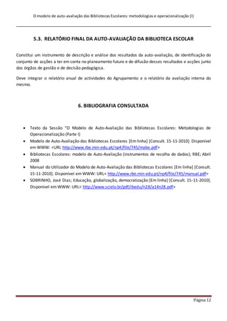 O modelo de auto-avaliação das Bibliotecas Escolares: metodologias e operacionalização (I)
Página 12
5.3. RELATÓRIO FINAL DA AUTO-AVALIAÇÃO DA BIBLIOTECA ESCOLAR
Constitui um instrumento de descrição e análise dos resultados da auto-avaliação, de identificação do
conjunto de acções a ter em conta no planeamento futuro e de difusão desses resultados e acções junto
dos órgãos de gestão e de decisão pedagógica.
Deve integrar o relatório anual de actividades do Agrupamento e o relatório da avaliação interna do
mesmo.
6. BIBLIOGRAFIA CONSULTADA
 Texto da Sessão “O Modelo de Auto-Avaliação das Bibliotecas Escolares: Metodologias de
Operacionalização (Parte I)
 Modelo de Auto-Avaliação das Bibliotecas Escolares [Em linha] [Consult. 15-11-2010]. Disponível
em WWW: <URL http://www.rbe.min-edu.pt/np4/file/745/mabe.pdf>
 Bibliotecas Escolares: modelo de Auto-Avaliação (instrumentos de recolha de dados); RBE; Abril
2008
 Manual do Utilizador do Modelo de Auto-Avaliação das Bibliotecas Escolares [Em linha] [Consult.
15-11-2010]. Disponível em WWW: URL< http://www.rbe.min-edu.pt/np4/file/745/manual.pdf>
 SOBRINHO, José Dias; Educação, globalização, democratização [Em linha] [Consult. 15-11-2010].
Disponível em WWW: URL< http://www.scielo.br/pdf/rbedu/n28/a14n28.pdf>
 