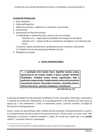 O modelo de auto-avaliação das Bibliotecas Escolares: metodologias e operacionalização (I)
Página 2
PLANO DO TRABALHO:
1. Nota introdutória
2. Problema/Diagnóstico
3. Objecto da avaliação – subdomínios e indicadores seleccionados
4. Intervenientes
5. Apresentação do Plano de Avaliação
5.1.Metodologia a implementar para o processo de auto-avaliação
Indicador A.2.1. – Organização de actividades de formação de utilizadores
Indicador A.2.4. – Impacto da BE nas competências tecnológicas e de informação dos
alunos
5.2.Análise e registo da performance da Biblioteca Escolar no domínio seleccionado
5.3. Relatório final da auto-avaliação da Biblioteca Escolar
6. Bibliografia consultada
1. NOTA INTRODUTÓRIA
“… a avaliação tem muitas faces. Significa muitas coisas,
apresenta-se de muitos modos e busca cumprir distintas
finalidades. Também oculta muitos significados. Não a
podemos compreender simplesmente comoinstrumentoou
mecanismo técnico. Ela produz sentidos, consolida valores,
afirma interesses, provoca mudanças, transforma”.
José Sobrinho (p. 37)
A aplicação do Modelo de Auto-Avaliação da Biblioteca Escolar, pressupõe a informação, a motivação e
o empenho dos professores bibliotecários da Escola/Agrupamento e dos docentes que fazem parte da
equipa que o vão implementar e ainda o envolvimento, desde o primeiro momento, do Órgão de
Direcção da Escola/Agrupamento.
Desde a análise da documentação sobre o Modelo de Auto-Avaliação, à selecção do domínio a avaliar e
ao acompanhamento de todo o processo de operacionalização, o Director deve-se assumir como “líder
coadjuvante no processo e aglutinar vontades e acções, de acordo com o poder que a sua posição
confere”1i, revelando interesse e participação.
1i – Extraído do Texto da sessão 4 “O modelo de Auto-Avaliação no contexto da Escola /Agrupamento
 