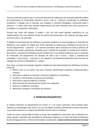 O modelo de auto-avaliação das Bibliotecas Escolares: metodologias e operacionalização (I)
Página 3
É preciso ainda não esquecer que o sucesso da aplicação do modelo de auto-avaliação depende também
do envolvimento da Comunidade Educativa. Assim, cabe ao Professor Coordenador da Biblioteca
estabelecer o diálogo com os docentes que compõem o Conselho Pedagógico, informando sobre o
processo e o modo como cada docente/ departamento será nele envolvido, bem como comunicar os
resultados e as respectivas implicações.
Destaco que ainda não apliquei o modelo e por isso não revelo qualquer experiência da sua
implementação. Daí, este trabalho resultar da análise dos documentos e dos aspectos que julgo serem
essenciais para a sua aplicação.
O Modelo de Auto-Avaliação das Bibliotecas Escolares estabelece um novo paradigma na avaliação das
bibliotecas, pois propõe um modelo que incide sobretudo no impacto que a Biblioteca Escolar tem na
Escola/ Agrupamento – outcomes e na natureza qualitativa desta avaliação, tal como as políticas de
avaliação das escolas, geralmente orientadas para a reflexão de resultados no sentido de os melhorar.
No entanto, a avaliação da Biblioteca Escolar também tem a sua vertente tradicional, que é a avaliação
de instalações, do equipamento, da colecção, de tudo o que é visível – inputs, a avaliação das
actividades e dos serviços – processos e da frequência do empréstimo domiciliário, das consultas do
catálogo, das pesquisas bibliográficas – outputs.
Para traçar um plano de avaliação segundo o Modelo de Auto-Autoavaliação das Bibliotecas Escolares
temos de:
 Definir o que se vai avaliar e por que o fazemos, identificando o problema e diagnosticando a
situação;
 Seleccionar o objecto da avaliação: o domínio/ subdomínio e indicadores;
 Escolher os intervenientes no processo de avaliação;
 Seleccionar o tipo de evidências a recolher;
 Optar pelo tipo de instrumentos de recolha mais adequado;
 Analisar as evidências recolhidas;
 Apresentar e divulgar os resultados da avaliação.
2. PROBLEMA/DIAGNÓSTICO
O Projecto Educativo do Agrupamento de Escolas nº 1 de Loures apresenta como principal meta,
melhorar as aprendizagens dos alunos e os seus resultados escolares, promovendo o sucesso educativo,
o que motiva valorizar-se o impacto da Biblioteca Escolar nesses resultados.
Tendo em conta a necessidade de dotar os alunos das competências necessárias para enfrentarem os
novos desafios colocados pela Sociedade de Informação elaborou-se um Plano de Acção da Biblioteca
Escolar do Agrupamento e o Plano de Actividades considerando o Apoio ao Desenvolvimento Curricular
 