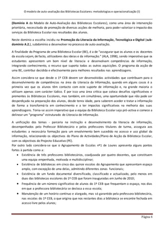 O modelo de auto-avaliação das Bibliotecas Escolares: metodologias e operacionalização (I)
Página 4
(Domínio A do Modelo de Auto-Avaliação das Bibliotecas Escolares), como uma área de intervenção
prioritária, necessitada de promoção de diversas acções de melhoria, para poder valorizar o impacto dos
serviços da Biblioteca Escolar nos resultados dos alunos.
Neste domínio a escolha incidiu na Promoção da Literacia da Informação, Tecnológica e Digital (sub-
domínio A.2.), subdomínio a desenvolver no processo de auto-avaliação.
A finalidade do Programa de uma Biblioteca Escolar (BE), é a de “assegurar que os alunos e os docentes
da escola sejam, de facto, utilizadores das ideias e da informação.” (ALA, 1998), sendo imperativo que os
estudantes apresentem um bom nível de literacia e desenvolvam competências de informação,
integrando conhecimento, o recurso que suporta todas as outras aquisições. O programa da acção de
uma BE, contribui decidida e efectivamente para melhores resultados nas aprendizagens.
Assim considera-se que desde o 1º CEB devem ser desenvolvidas actividades que contribuam para o
desenvolvimento de competências na área da Literacia da Informação, quando em alguns casos é a
primeira vez que os alunos têm contacto com este suporte de informação e, na grande maioria o
utilizam apenas com carácter lúdico. É por isso uma área crítica que coloca desafios significativos e
prementes às Bibliotecas Escolares, mas também, em simultâneo, uma oportunidade que não pode ser
desperdiçada na preparação dos alunos, desde tenra idade, para saberem aceder e tratar a informação
de forma a transformá-la em conhecimento e a ter impactos significativos na melhoria das suas
aprendizagens. Torna-se assim imperativo que a equipa da Biblioteca Escolar seja pró-activa e comece a
delinear um “programa” estruturado de Literacia de Informação.
A unificação dos temas - parceria na instrução e desenvolvimento da literacia de informação,
desempenhados pelo Professor Bibliotecário e pelos professores titulares de turma, assegura aos
estudantes a necessária formação para um envolvimento bem sucedido no acesso e uso global da
informação, relacionando os objectivos do Plano de Actividades/Plano de Acção da Biblioteca Escolar,
com os objectivos do Projecto Educativo (PE).
Por outro lado considera-se que o Agrupamento de Escolas nº1 de Loures apresenta alguns pontos
fortes à partida como a:
 Existência de três professores bibliotecários, coadjuvada por quatro docentes, que constituem
uma equipa empenhada, motivada e multidisciplinar;
 Existência de bibliotecas em cinco das quinze escolas do Agrupamento que apresentam espaço
amplo, com excepção de uma delas, admitindo diferentes zonas funcionais;
 Existência de um fundo documental diversificado, classificado e actualizado, pelo menos em
duas das bibliotecas escolares do 1º CEB que foram inauguradas em Junho de 2010;
 Frequência de um número significativo de alunos do 1º CEB que frequentam o espaço, nos dias
em que a professora bibliotecária se desloca a essa escola;
 Manutenção de um horário contínuo e alargado, mas só garantido pela professora bibliotecária,
nas escolas do 1º CEB, o que origina que nos restantes dias a biblioteca se encontre fechada em
acesso livre pelos alunos;
 