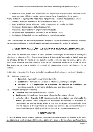O modelo de auto-avaliação das Bibliotecas Escolares: metodologias e operacionalização (I)
Página 5
 Consolidação do empréstimo domiciliário e do empréstimo inter-bibliotecas e com as escolas
onde não existe biblioteca escolar, sendo esta uma forma de usufruírem deste serviço.
Porém, destacam-se alguns pontos fracos neste Agrupamento e sobretudo nas escolas do 1ºCEB:
 Ausência de acções de formação de utilizadores nas escolas 1ºCEB;
 Fraca articulação entre a Biblioteca Escolar e os docentes nas escolas do 1ºCEB;
 Inexistência de catalogação do fundo documental;
 Inexistência de um sistema de empréstimo informatizado;
 Insuficiência de equipamentos informáticos nas escolas do 1ºCEB;
 Inexistência de ligação à internet nas bibliotecas recém-inauguradas;
Estas características das Escolas/Agrupamento reforçam a opção do domínio/subdomínio escolhido,
como área prioritária que se pretende avaliar, para assim se empreender acções de melhoria.
3. OBJECTO DA AVALIAÇÃO – SUBDOMÍNIOS E INDICADORES SELECCIONADOS
Como atrás foi referido para efectuar a tarefa proposta – Elaboração de um Plano de Avaliação –
seleccionei o subdomínio A.2. – Promoção da Literacia de Informação Tecnológica e Digital, o que não
me ofereceu dúvidas. O mesmo já não sucedeu quanto à selecção dos indicadores, porque eles
articulam-se entre si e inter-relacionam-se, assim incidir a recolha de evidência e a análise em um ou
dois parece que se perde a unidade e a coerência do subdomínio e se retira os indicadores do seu
contexto.
Embora com esta perspectiva de uma avaliação integrada decidi seleccionar os seguintes indicadores:
1.1. Indicador de processo:
 Domínio A – Apoio ao Desenvolvimento Curricular
 Subdomínio – Promoção das Literacias de Informação, Tecnológica e Digital
 Indicador: A.2.1. – Organização de actividades de formação de utilizadores; que
permite compreender e aferir como o trabalho está a ser desenvolvido.
1.2. Indicador de impacto (outcome):
 Domínio A – Apoio ao Desenvolvimento Curricular
 Subdomínio – Promoção das Literacias de Informação, Tecnológica e Digital
 Indicador: A.2.4. – Impacto da BE nas competências tecnológicas e de informação dos
alunos; que permite aferir o impacto das actividades desenvolvidas na biblioteca nas
competências de informação dos alunos e nos seus resultados. A monitorização desse
impacto motivará o desenvolvimento do processo de promoção do ensino contextualizado
na área da informação e a (re)organização do Plano de Acção da Biblioteca Escolar.
4. INTERVENIENTES
O Plano de Avaliação que a seguir apresento tem como referência uma das três Bibliotecas Escolares
que coordeno, a escola em que está inserida, o público-alvo a que se destina: alunos que frequentam o
 