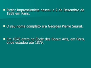 Pintor Impressionista nasceu a 2 de Dezembro de 1859 em Paris. O seu nome completo era Georges Pierre Seurat. Em 1878 entra na École des Beaux Arts, em Paris, onde estudou até 1879. 