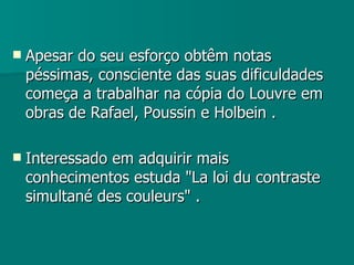 Apesar do seu esforço obtêm notas péssimas, consciente das suas dificuldades começa a trabalhar na cópia do Louvre em obras de Rafael, Poussin e Holbein . Interessado em adquirir mais conhecimentos estuda "La loi du contraste simultané des couleurs" . 