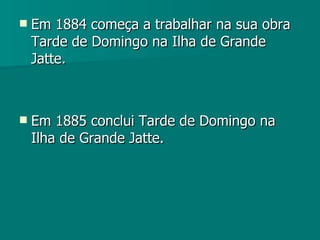 Em 1884 começa a trabalhar na sua obra Tarde de Domingo na Ilha de Grande Jatte.  Em 1885 conclui Tarde de Domingo na Ilha de Grande Jatte. 