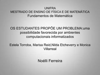 UNIFRA MESTRADO DE ENSINO DE FÍSICA E DE MATEMÁTICAFundamentos de MatemáticaOS ESTUDANTES PROPÕE UM PROBLEMA:uma possibilidade favorecida por ambientes computacionais informatizadosEstela Torroba, Marisa Reid,Nilda Etcheverry e Monica Villarreal Noélli Ferreira  