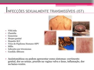 INFECÇÕES SEXUALMENTE TRANSMISSÍVEIS (IST)

•   VIH/sida
•   Clamídia
•   Gonorreia
•   Herpes genital
•   Hepatite B/C
•   Vírus do Papiloma Humano-HPV
•   Sífilis
•   Infecções por tricomonas
•   Candida Albicans


• Assintomáticas ou podem apresentar como sintomas: corrimento
  genital, dor ao urinar, prurido na vagina vulva e ânus, inflamação, dor
  no baixo-ventre.
 