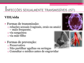 INFECÇÕES SEXUALMENTE TRANSMISSÍVEIS (IST)
VIH/sida

• Formas de transmissão:
 o relações sexuais (vaginais, orais ou anais)
   – mais frequente.
 o via sanguínea
 o via mãe-filho

• Formas de prevenção:
 o Preservativo
 o Não partilhar agulhas ou seringas
 o Consultar o médico antes de engravidar
 