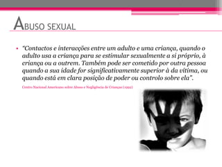 ABUSO SEXUAL
• “Contactos e interacções entre um adulto e uma criança, quando o
  adulto usa a criança para se estimular sexualmente a si próprio, à
  criança ou a outrem. Também pode ser cometido por outra pessoa
  quando a sua idade for significativamente superior à da vítima, ou
  quando está em clara posição de poder ou controlo sobre ela”.
  Centro Nacional Americano sobre Abuso e Negligência de Crianças (1992)
 