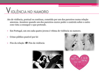 VIOLÊNCIA NO NAMORO
Ato de violência, pontual ou contínua, cometida por um dos parceiros numa relação
  amorosa. Acontece quando um dos parceiros exerce poder e controlo sobre o outro
  com vista a conseguir o que pretende.

• Em Portugal, um em cada quatro jovens é vítima de violência no namoro.

• Crime público punível por lei

• Fim da relação     Fim da violência
 